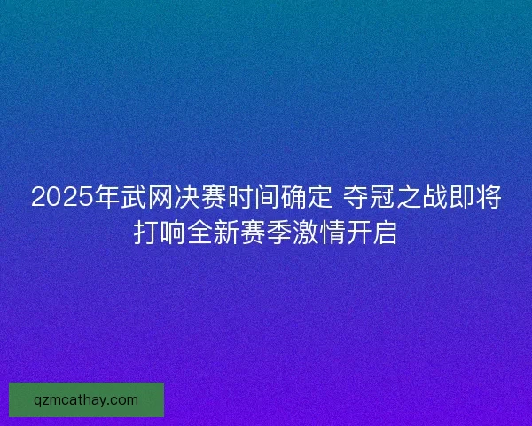 2025年武网决赛时间确定 夺冠之战即将打响全新赛季激情开启