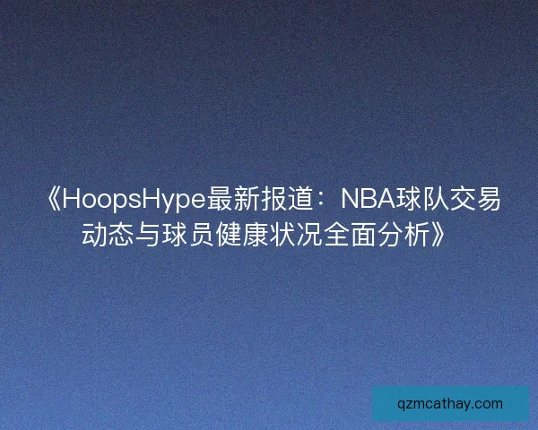 《HoopsHype最新报道：NBA球队交易动态与球员健康状况全面分析》