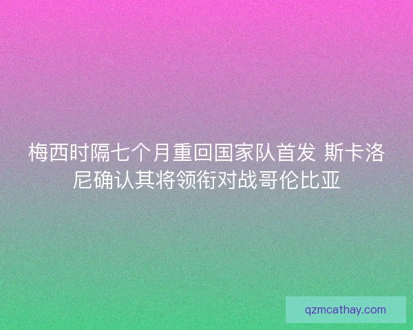 梅西时隔七个月重回国家队首发 斯卡洛尼确认其将领衔对战哥伦比亚 梅西时隔七个月重回国家队首发 斯卡洛尼确认其将领衔对战哥伦比亚