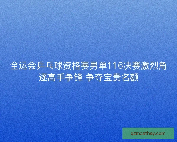 全运会乒乓球资格赛男单116决赛激烈角逐高手争锋 争夺宝贵名额