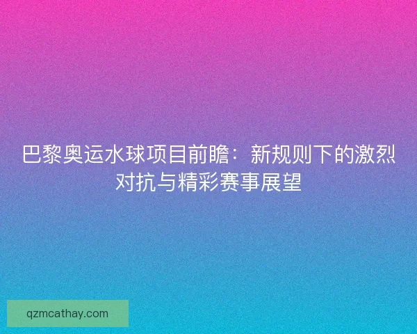 巴黎奥运水球项目前瞻：新规则下的激烈对抗与精彩赛事展望