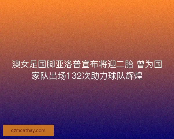 澳女足国脚亚洛普宣布将迎二胎 曾为国家队出场132次助力球队辉煌