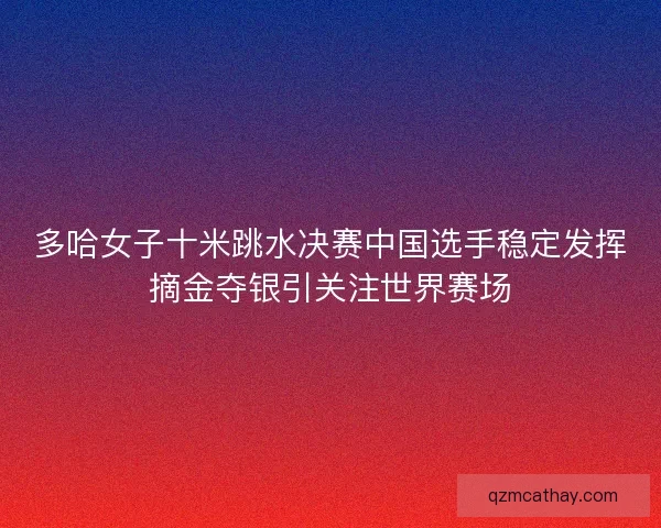 多哈女子十米跳水决赛中国选手稳定发挥摘金夺银引关注世界赛场
