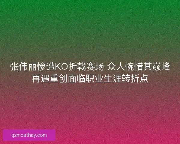 张伟丽惨遭KO折戟赛场 众人惋惜其巅峰再遇重创面临职业生涯转折点