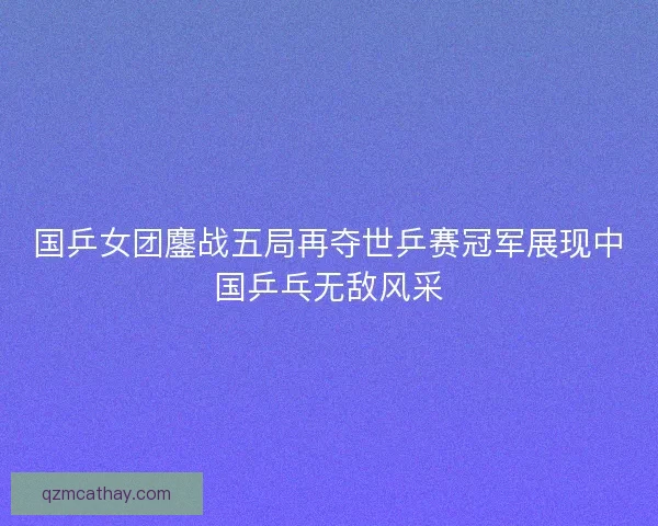 国乒女团鏖战五局再夺世乒赛冠军展现中国乒乓无敌风采 国乒女团鏖战五局再夺世乒赛冠军展现中国乒乓无敌风采