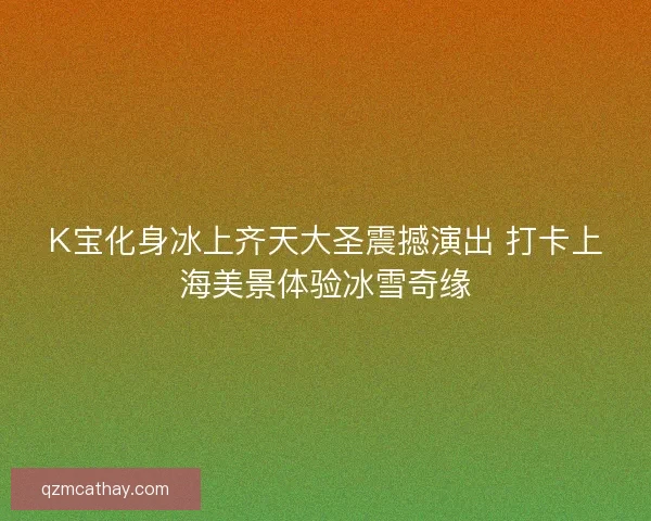 K宝化身冰上齐天大圣震撼演出 打卡上海美景体验冰雪奇缘