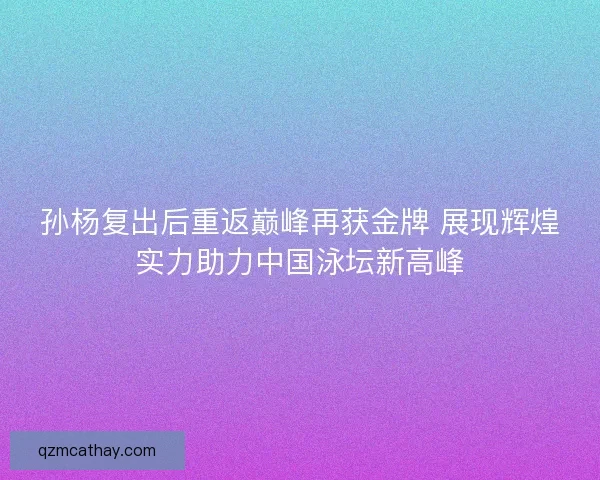 孙杨复出后重返巅峰再获金牌 展现辉煌实力助力中国泳坛新高峰