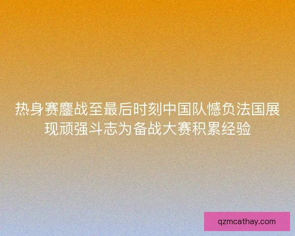 热身赛鏖战至最后时刻中国队憾负法国展现顽强斗志为备战大赛积累经验
