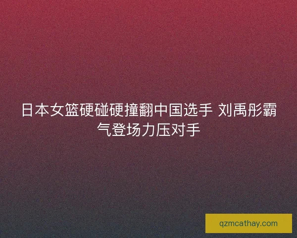日本女篮硬碰硬撞翻中国选手 刘禹彤霸气登场力压对手