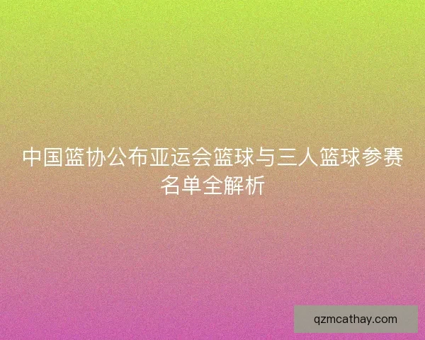 中国篮协公布亚运会篮球与三人篮球参赛名单全解析