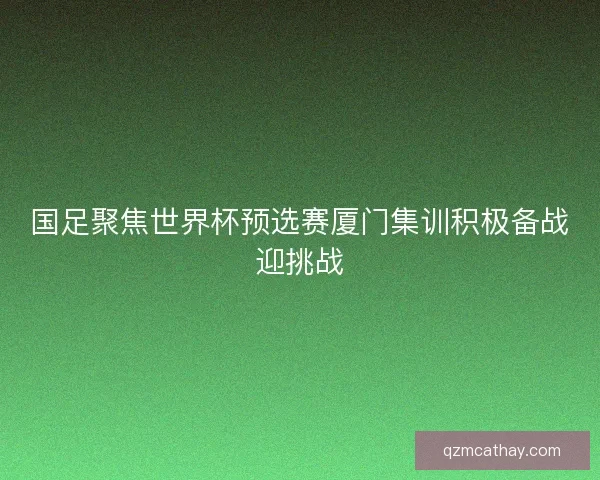 国足聚焦世界杯预选赛厦门集训积极备战迎挑战 国足聚焦世界杯预选赛厦门集训积极备战迎挑战