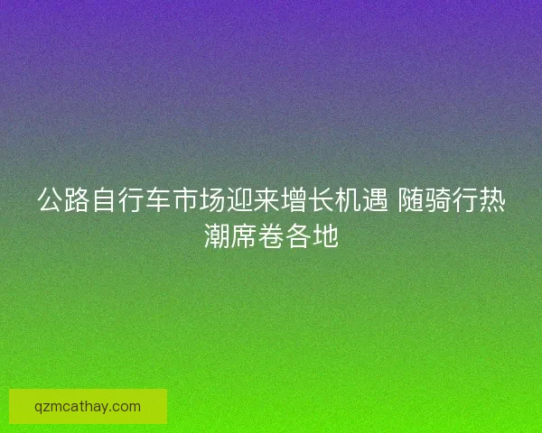 公路自行车市场迎来增长机遇 随骑行热潮席卷各地 公路自行车市场迎来增长机遇 随骑行热潮席卷各地