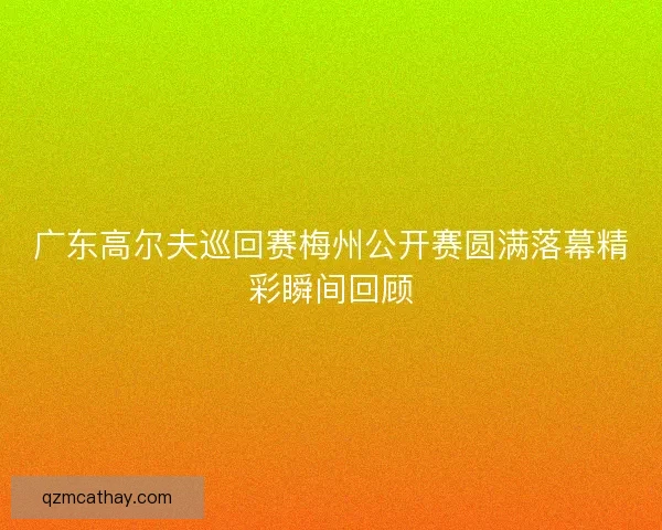 广东高尔夫巡回赛梅州公开赛圆满落幕精彩瞬间回顾 广东高尔夫巡回赛梅州公开赛圆满落幕精彩瞬间回顾