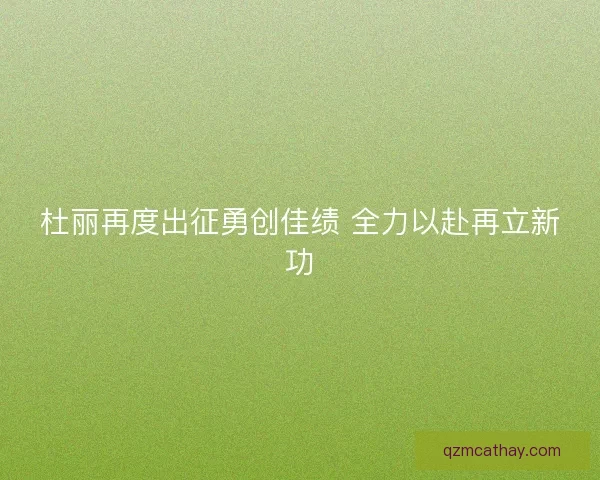 杜丽再度出征勇创佳绩 全力以赴再立新功 杜丽再度出征勇创佳绩 全力以赴再立新功