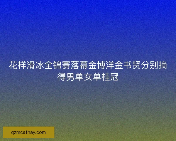 花样滑冰全锦赛落幕金博洋金书贤分别摘得男单女单桂冠