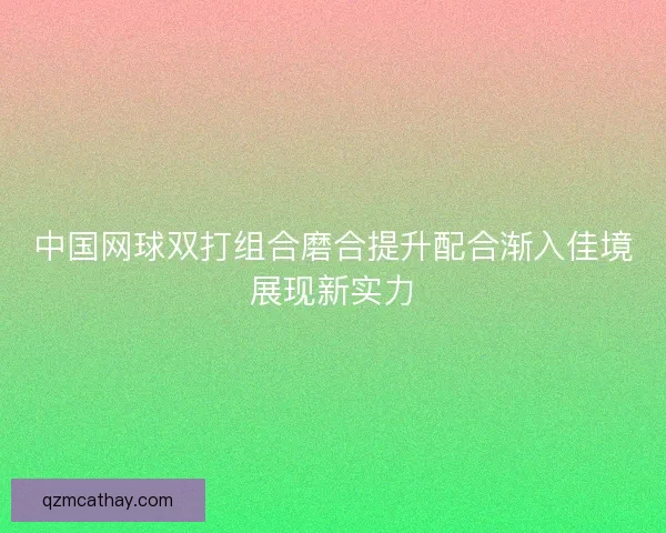 中国网球双打组合磨合提升配合渐入佳境展现新实力 中国网球双打组合磨合提升配合渐入佳境展现新实力