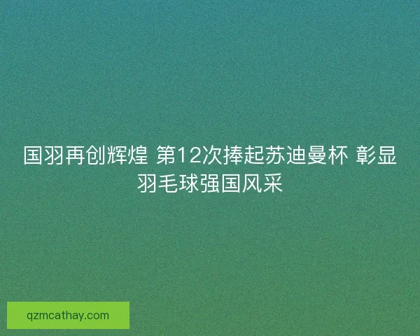 国羽再创辉煌 第12次捧起苏迪曼杯 彰显羽毛球强国风采 国羽再创辉煌 第12次捧起苏迪曼杯 彰显羽毛球强国风采