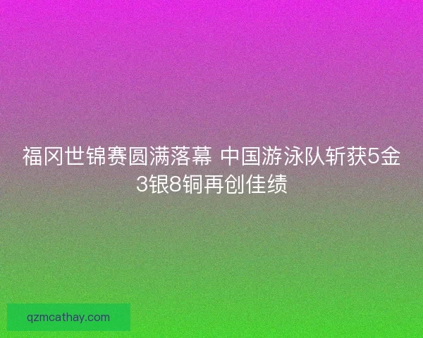 福冈世锦赛圆满落幕 中国游泳队斩获5金3银8铜再创佳绩